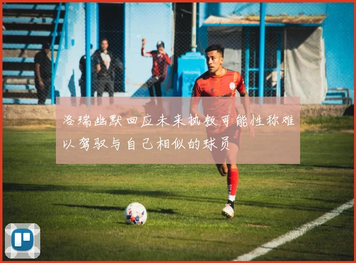 洛瑞幽默回应未来执教可能性称难以驾驭与自己相似的球员