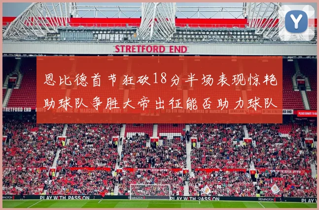 恩比德首节狂砍18分半场表现惊艳助球队争胜大帝出征能否助力球队逆袭