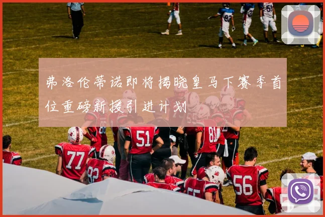 弗洛伦蒂诺即将揭晓皇马下赛季首位重磅新援引进计划