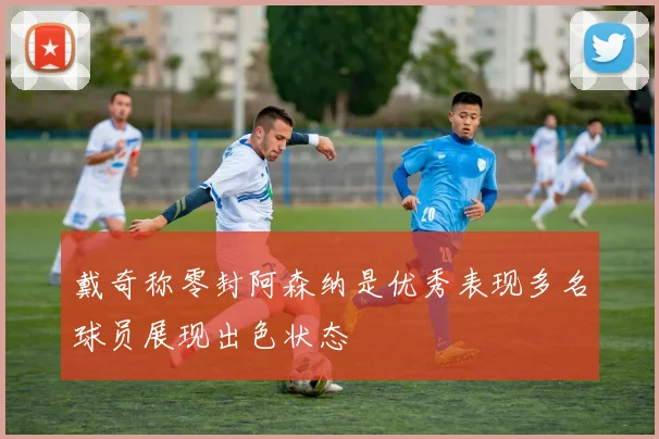 戴奇称零封阿森纳是优秀表现多名球员展现出色状态
