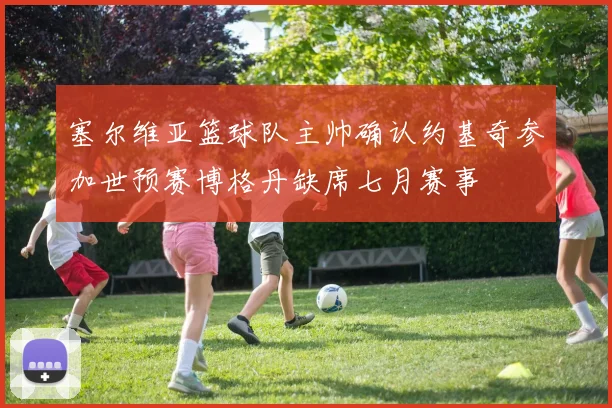 塞尔维亚篮球队主帅确认约基奇参加世预赛博格丹缺席七月赛事