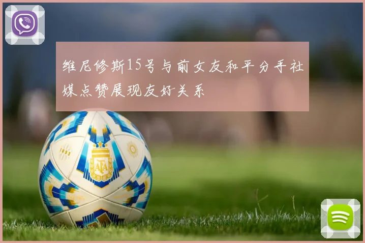 维尼修斯15号与前女友和平分手社媒点赞展现友好关系