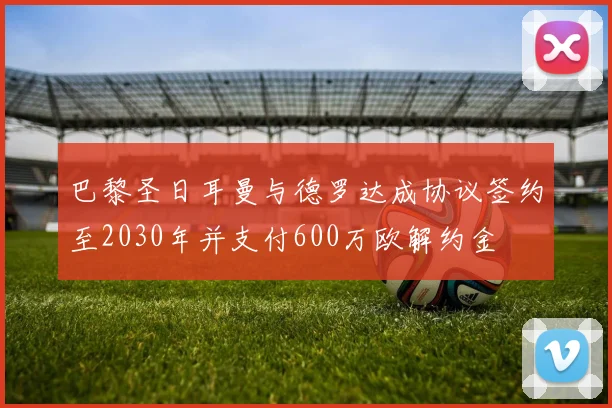 巴黎圣日耳曼与德罗达成协议签约至2030年并支付600万欧解约金