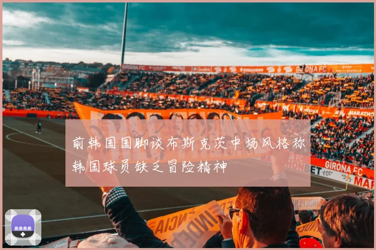 前韩国国脚谈布斯克茨中场风格称韩国球员缺乏冒险精神