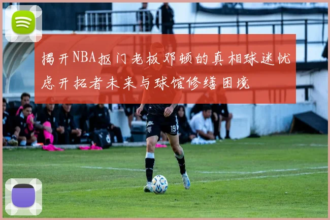 揭开NBA抠门老板邓顿的真相球迷忧虑开拓者未来与球馆修缮困境
