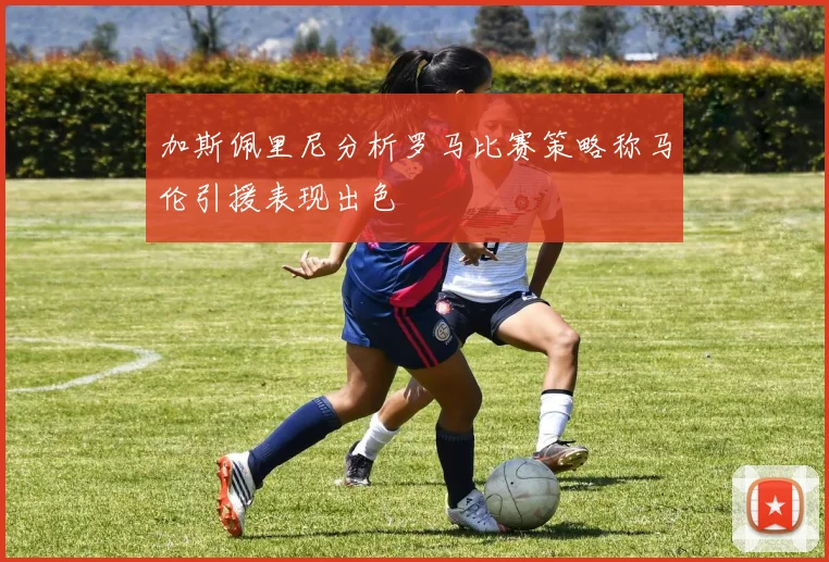 加斯佩里尼分析罗马比赛策略称马伦引援表现出色