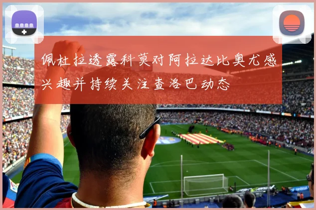 佩杜拉透露科莫对阿拉达比奥尤感兴趣并持续关注查洛巴动态