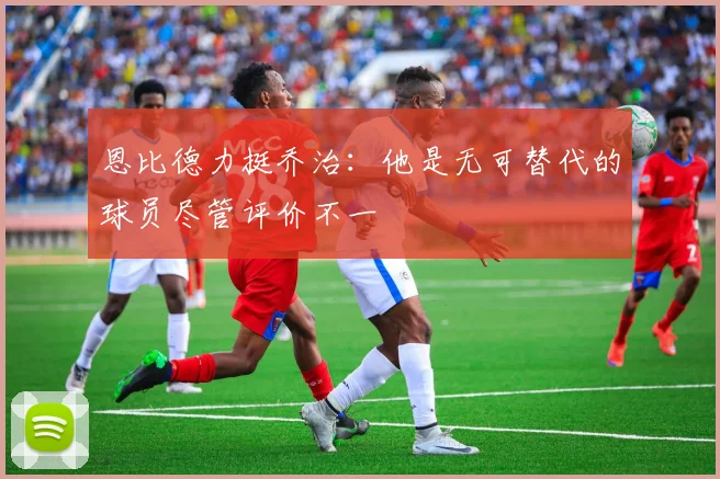 恩比德力挺乔治：他是无可替代的球员尽管评价不一