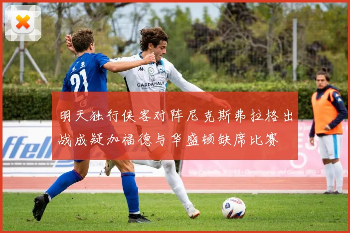明天独行侠客对阵尼克斯弗拉格出战成疑加福德与华盛顿缺席比赛