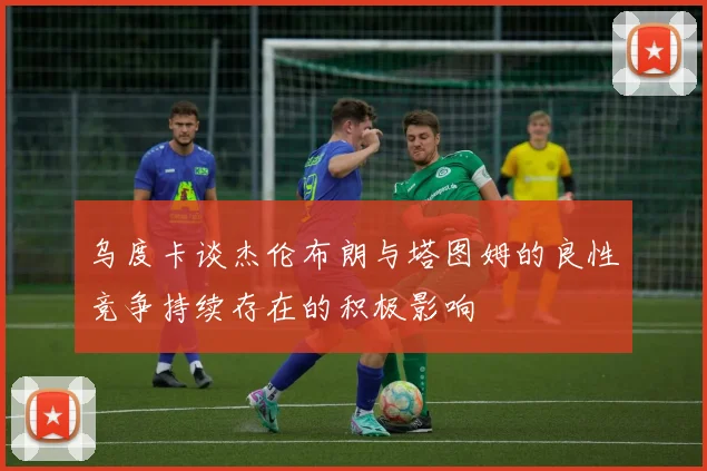 乌度卡谈杰伦布朗与塔图姆的良性竞争持续存在的积极影响