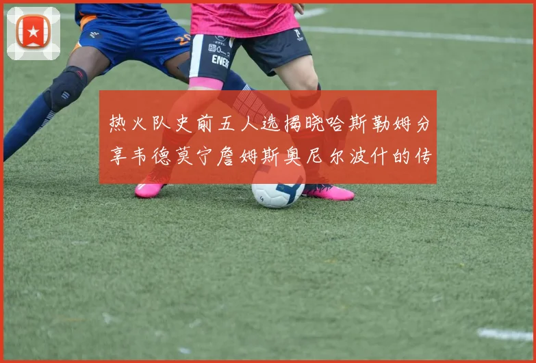 热火队史前五人选揭晓哈斯勒姆分享韦德莫宁詹姆斯奥尼尔波什的传奇地位