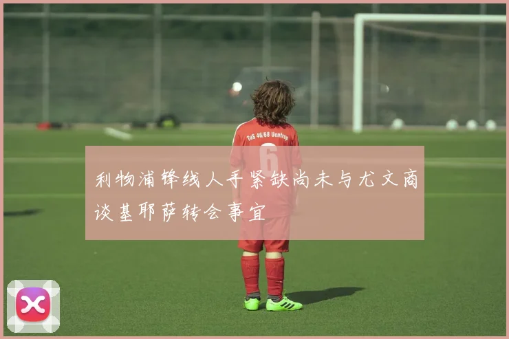 利物浦锋线人手紧缺尚未与尤文商谈基耶萨转会事宜