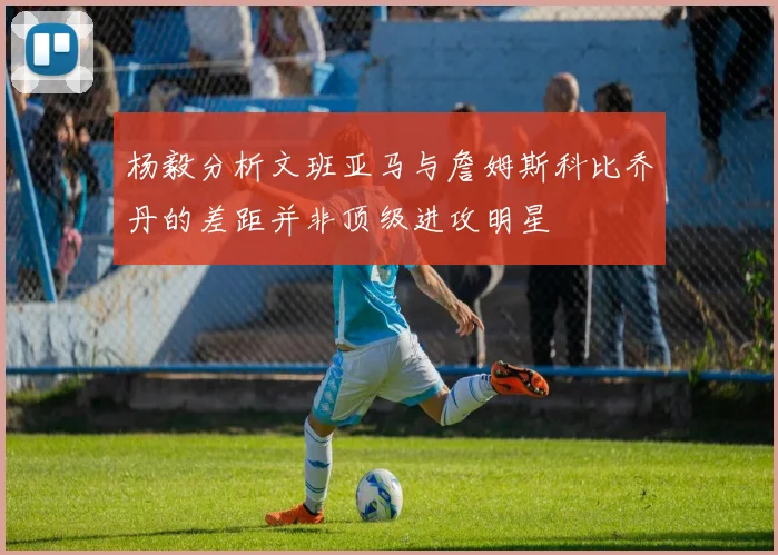 杨毅分析文班亚马与詹姆斯科比乔丹的差距并非顶级进攻明星