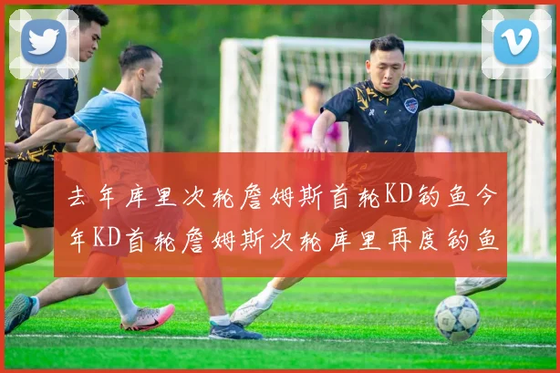 去年库里次轮詹姆斯首轮KD钓鱼今年KD首轮詹姆斯次轮库里再度钓鱼的奇妙对比