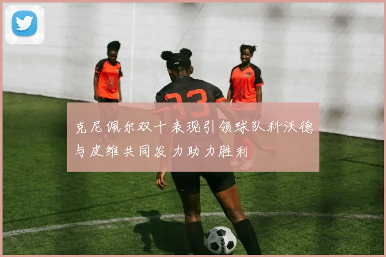 克尼佩尔双十表现引领球队科沃德与皮维共同发力助力胜利