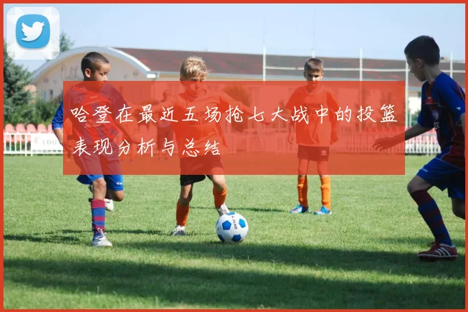 哈登在最近五场抢七大战中的投篮表现分析与总结