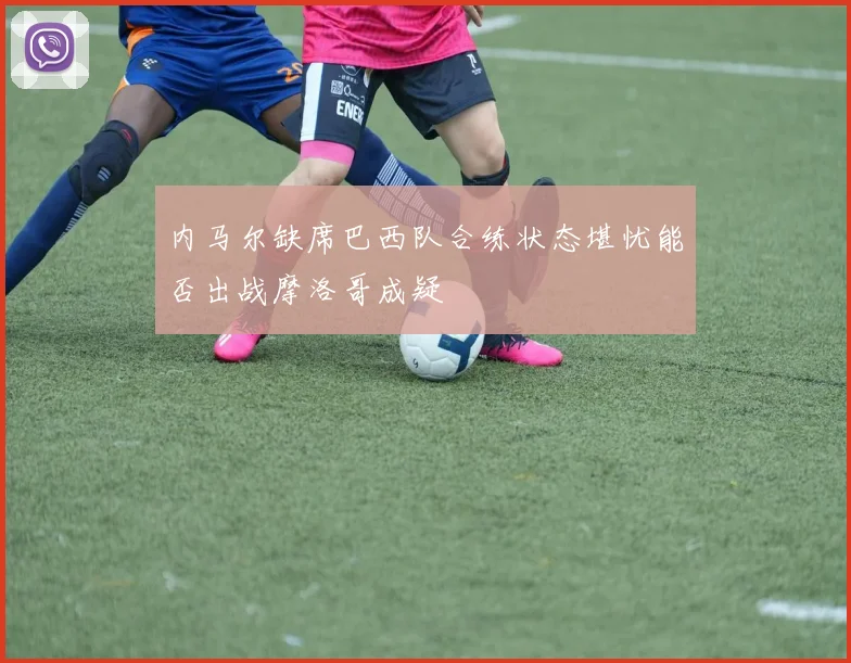 内马尔缺席巴西队合练状态堪忧能否出战摩洛哥成疑