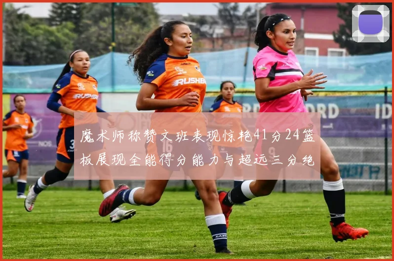 魔术师称赞文班表现惊艳41分24篮板展现全能得分能力与超远三分绝技