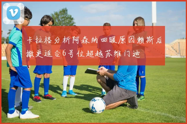 卡拉格分析阿森纳回暖原因赖斯后撤更适合6号位超越苏维门迪