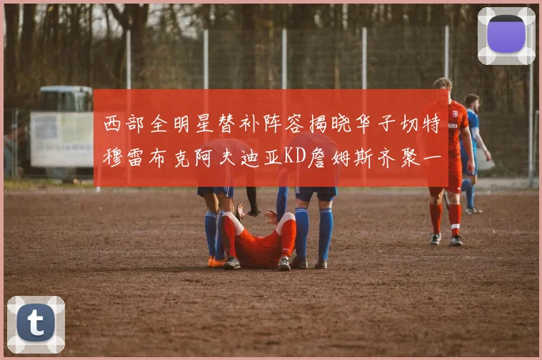 西部全明星替补阵容揭晓华子切特穆雷布克阿夫迪亚KD詹姆斯齐聚一堂