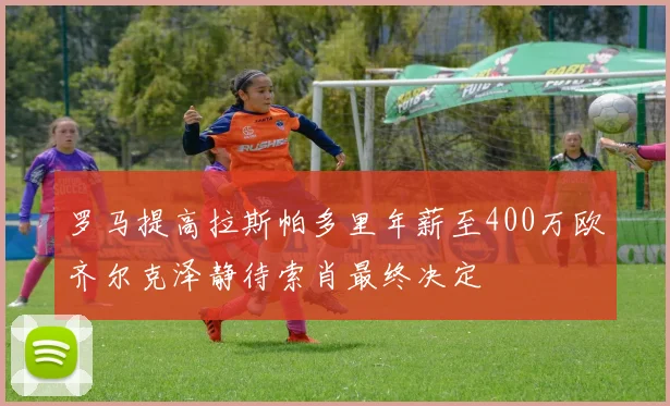 罗马提高拉斯帕多里年薪至400万欧齐尔克泽静待索肖最终决定